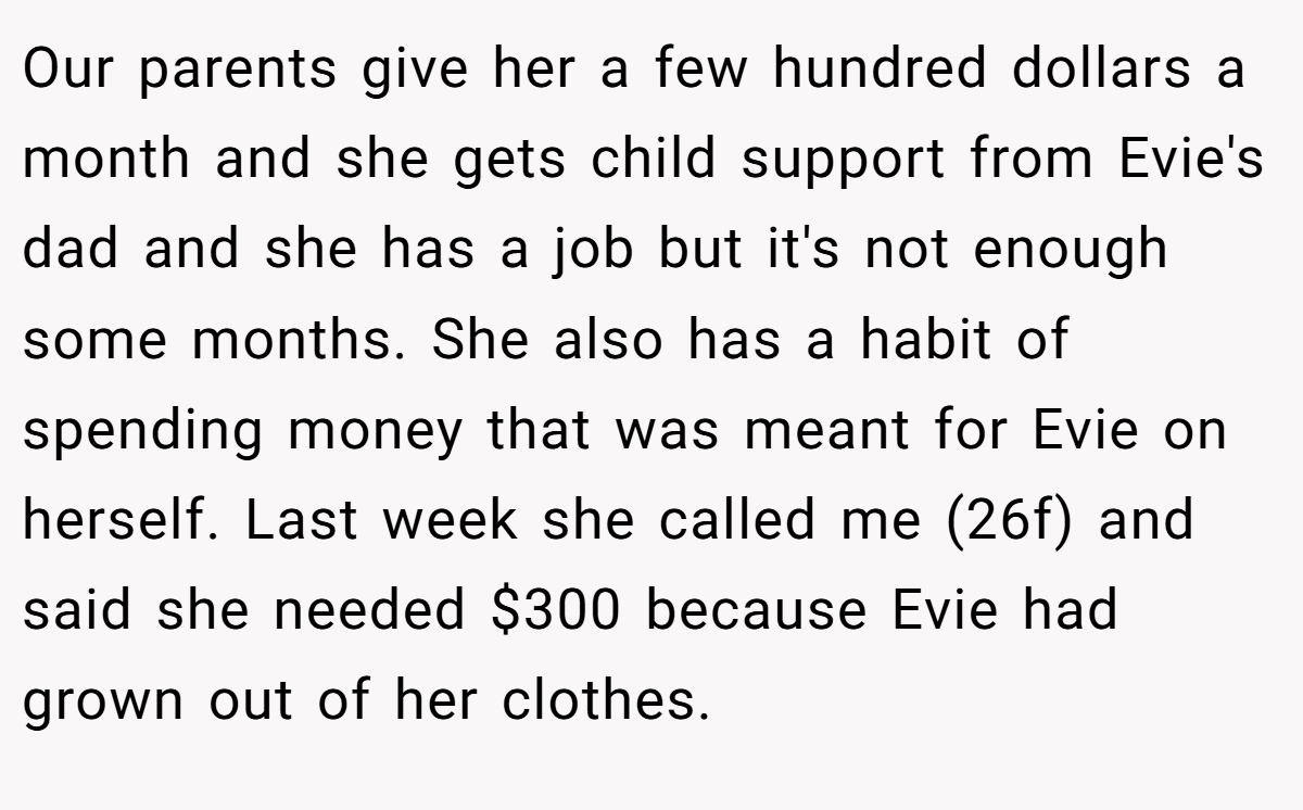 Our parents give her a few hundred dollars a month and she gets child support from Evie's dad and she has a job but it's not enough some months. She also has a habit of spending money that was meant for Evie on herself. Last week she called me (26f) and said she needed $300 because Evie had grown out of her clothes.