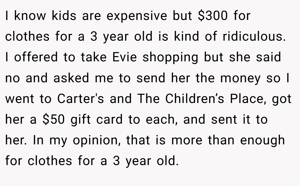 I know kids are expensive but $300 for clothes for a 3 year old is kind of ridiculous. I offered to take Evie shopping but she said no and asked me to send her the money so I went to Carter's and The Children’s Place, got her a $50 gift card to each, and sent it to her. In my opinion, that is more than enough for clothes for a 3 year old.