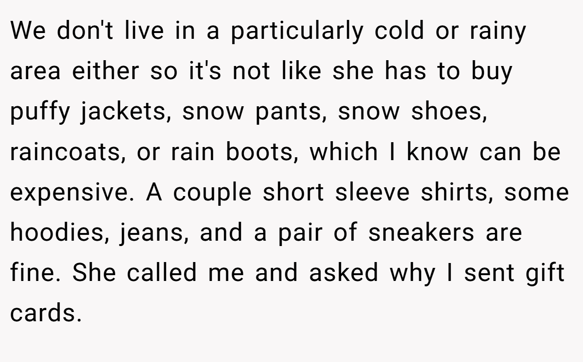 We don't live in a particularly cold or rainy area either so it's not like she has to buy puffy jackets, snow pants, snow shoes, raincoats, or rain boots, which I know can be expensive. A couple short sleeve shirts, some hoodies, jeans, and a pair of sneakers are fine. She called me and asked why I sent gift cards.