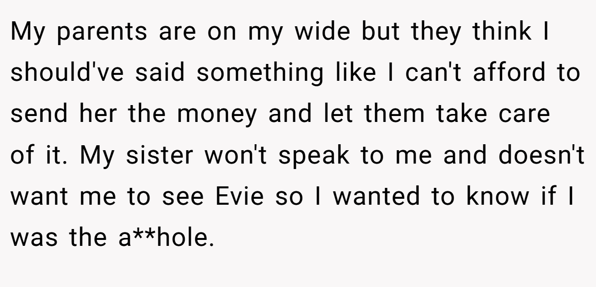 My parents are on my wide but they think I should've said something like I can't afford to send her the money and let them take care of it. My sister won't speak to me and doesn't want me to see Evie so I wanted to know if I was the a**hole.