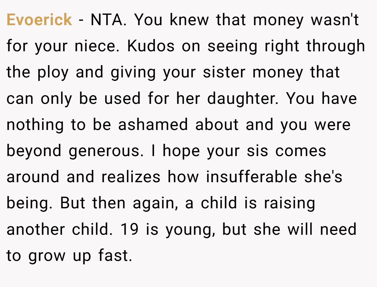 Evoerick − NTA. You knew that money wasn't for your niece. Kudos on seeing right through the ploy and giving your sister money that can only be used for her daughter. You have nothing to be ashamed about and you were beyond generous. I hope your sis comes around and realizes how insufferable she's being. But then again, a child is raising another child. 19 is young, but she will need to grow up fast.