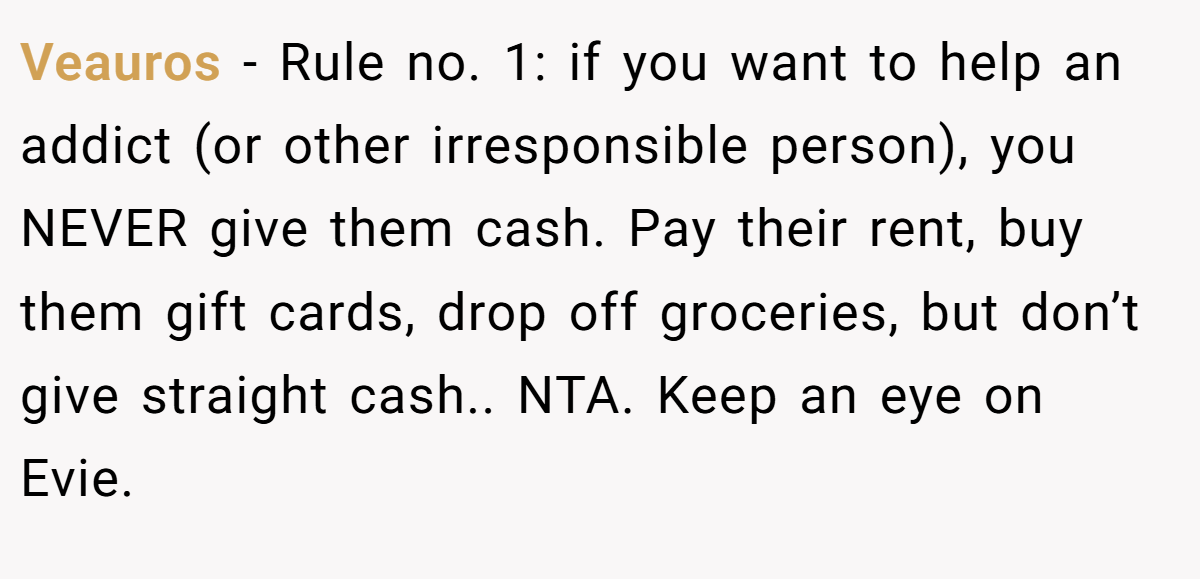 Veauros − Rule no. 1: if you want to help an addict (or other irresponsible person), you NEVER give them cash. Pay their rent, buy them gift cards, drop off groceries, but don’t give straight cash.. NTA. Keep an eye on Evie.