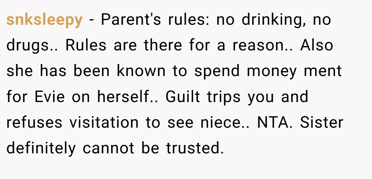 snksleepy − Parent's rules: no drinking, no drugs.. Rules are there for a reason.. Also she has been known to spend money ment for Evie on herself.. Guilt trips you and refuses visitation to see niece.. NTA. Sister definitely cannot be trusted.