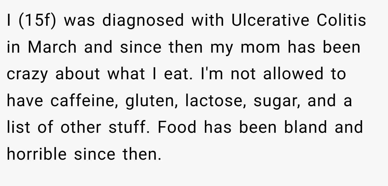 I (15f) was diagnosed with Ulcerative Colitis in March and since then my mom has been crazy about what I eat. I'm not allowed to have caffeine, gluten, lactose, sugar, and a list of other stuff. Food has been bland and horrible since then.