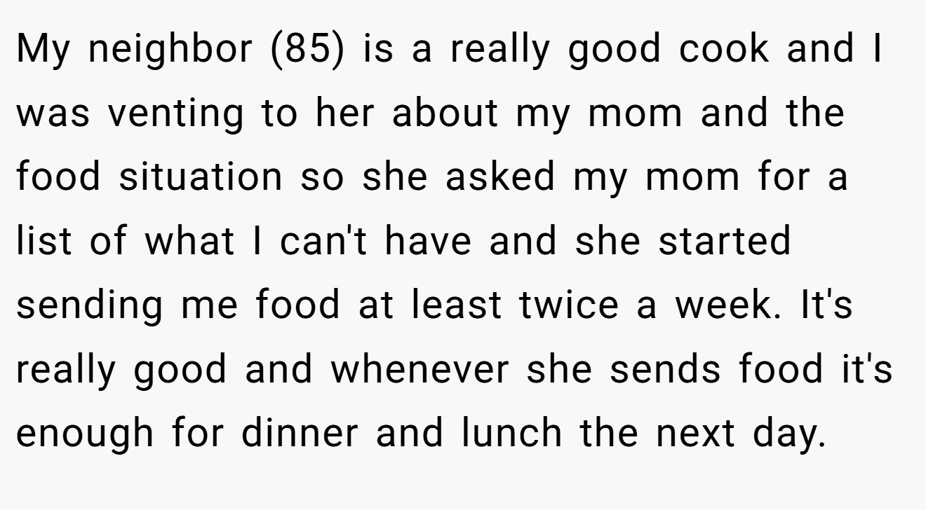 My neighbor (85) is a really good cook and I was venting to her about my mom and the food situation so she asked my mom for a list of what I can't have and she started sending me food at least twice a week. It's really good and whenever she sends food it's enough for dinner and lunch the next day.