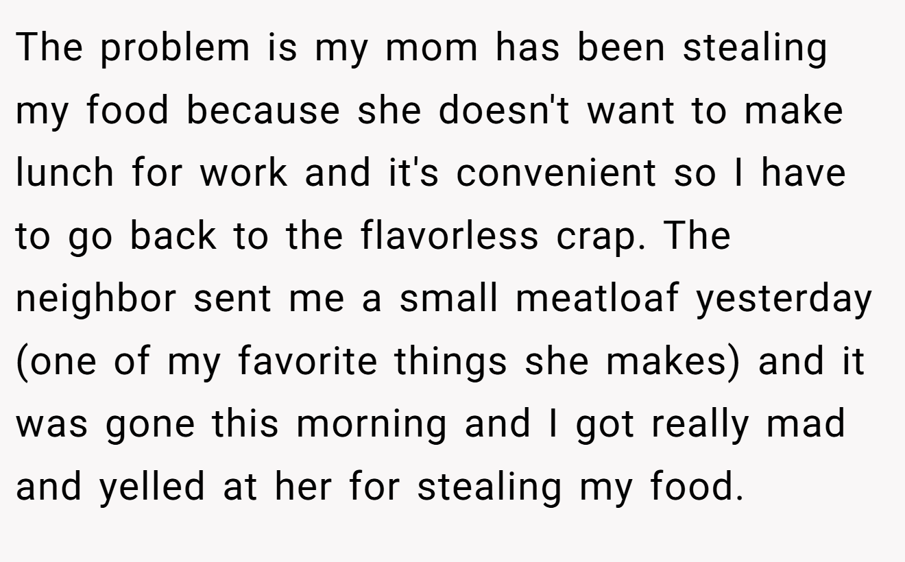 The problem is my mom has been stealing my food because she doesn't want to make lunch for work and it's convenient so I have to go back to the flavorless crap. The neighbor sent me a small meatloaf yesterday (one of my favorite things she makes) and it was gone this morning and I got really mad and yelled at her for stealing my food.