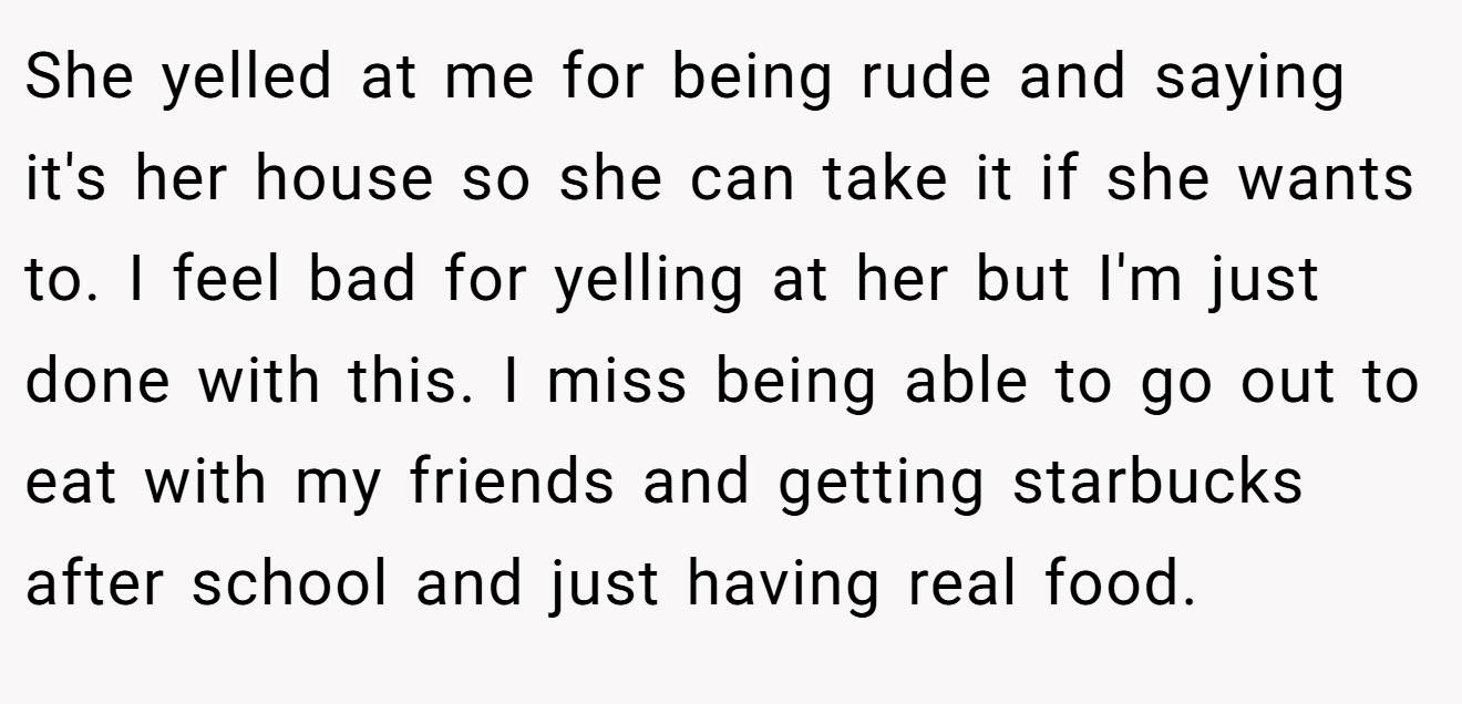 She yelled at me for being rude and saying it's her house so she can take it if she wants to. I feel bad for yelling at her but I'm just done with this. I miss being able to go out to eat with my friends and getting starbucks after school and just having real food.