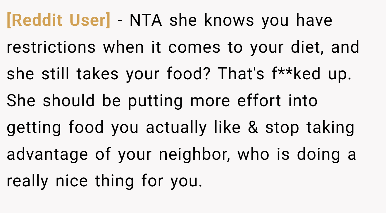 [Reddit User] - NTA she knows you have restrictions when it comes to your diet, and she still takes your food? That's f**ked up. She should be putting more effort into getting food you actually like & stop taking advantage of your neighbor, who is doing a really nice thing for you.