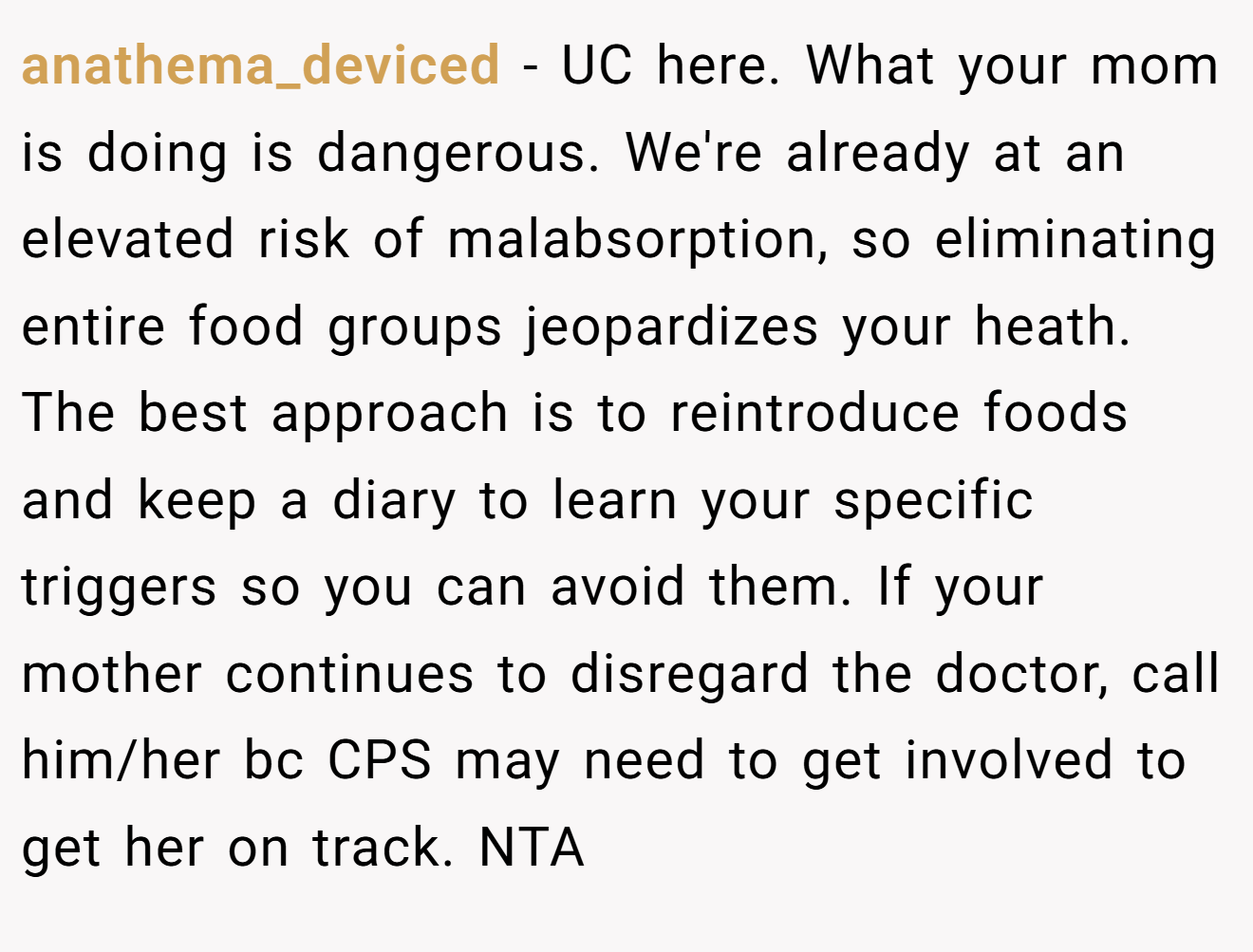anathema_deviced - UC here. What your mom is doing is dangerous. We're already at an elevated risk of malabsorption, so eliminating entire food groups jeopardizes your heath. The best approach is to reintroduce foods and keep a diary to learn your specific triggers so you can avoid them. If your mother continues to disregard the doctor, call him/her bc CPS may need to get involved to get her on track. NTA