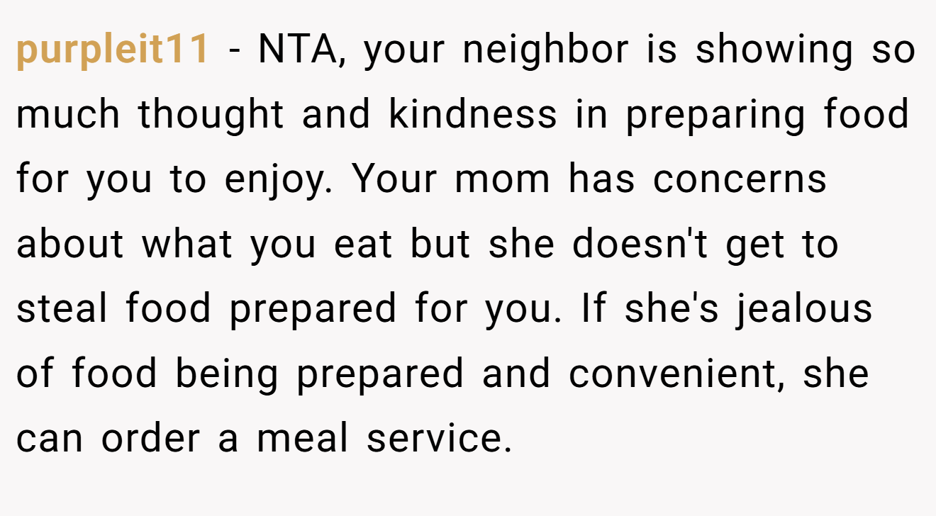 purpleit11 - NTA, your neighbor is showing so much thought and kindness in preparing food for you to enjoy. Your mom has concerns about what you eat but she doesn't get to steal food prepared for you. If she's jealous of food being prepared and convenient, she can order a meal service.
