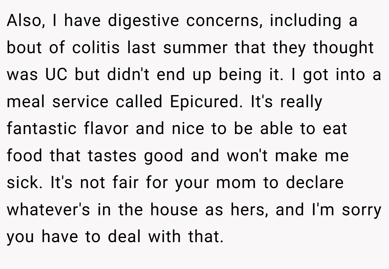 Also, I have digestive concerns, including a bout of colitis last summer that they thought was UC but didn't end up being it. I got into a meal service called Epicured. It's really fantastic flavor and nice to be able to eat food that tastes good and won't make me sick. It's not fair for your mom to declare whatever's in the house as hers, and I'm sorry you have to deal with that.
