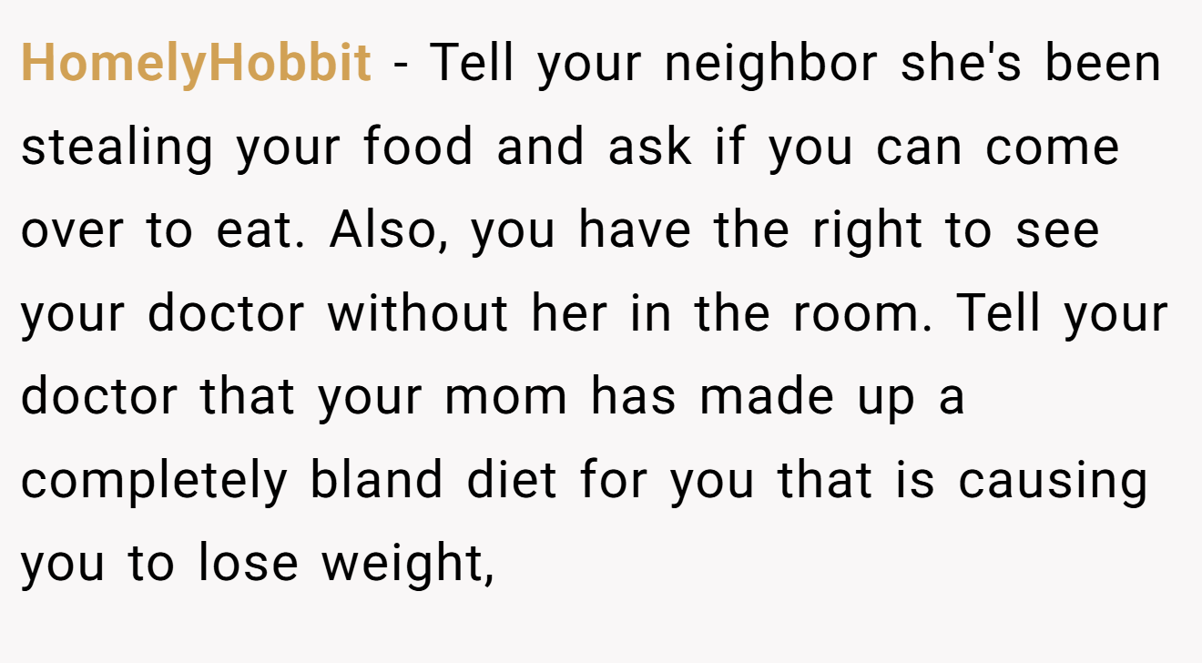 HomelyHobbit - Tell your neighbor she's been stealing your food and ask if you can come over to eat. Also, you have the right to see your doctor without her in the room. Tell your doctor that your mom has made up a completely bland diet for you that is causing you to lose weight,