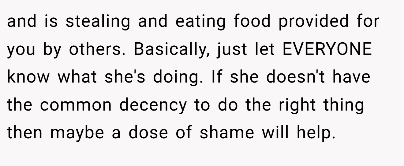and is stealing and eating food provided for you by others. Basically, just let EVERYONE know what she's doing. If she doesn't have the common decency to do the right thing then maybe a dose of shame will help.