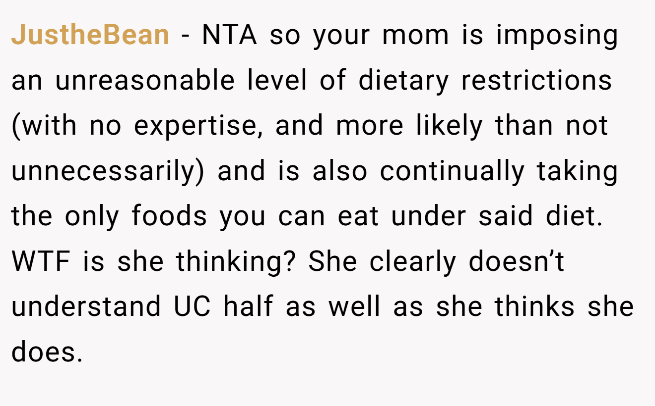 JustheBean - NTA so your mom is imposing an unreasonable level of dietary restrictions (with no expertise, and more likely than not unnecessarily) and is also continually taking the only foods you can eat under said diet. WTF is she thinking? She clearly doesn’t understand UC half as well as she thinks she does.