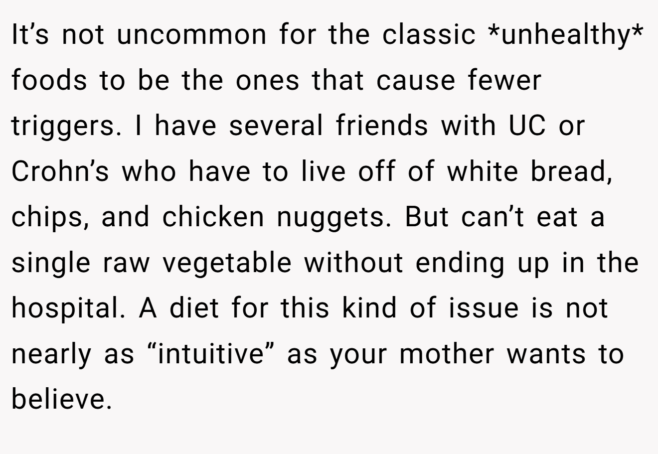It’s not uncommon for the classic *unhealthy* foods to be the ones that cause fewer triggers. I have several friends with UC or Crohn’s who have to live off of white bread, chips, and chicken nuggets. But can’t eat a single raw vegetable without ending up in the hospital. A diet for this kind of issue is not nearly as “intuitive” as your mother wants to believe.