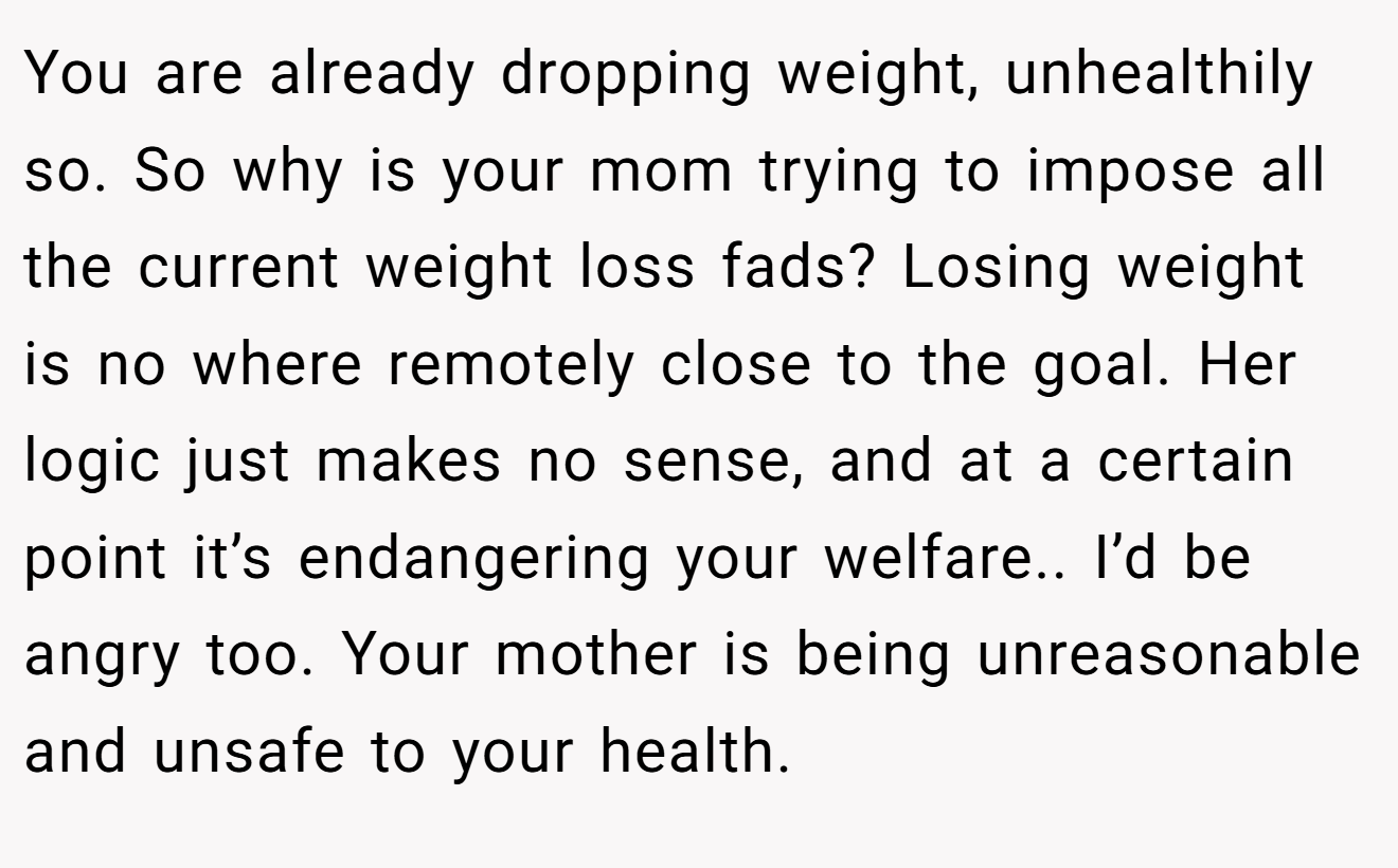 You are already dropping weight, unhealthily so. So why is your mom trying to impose all the current weight loss fads? Losing weight is no where remotely close to the goal. Her logic just makes no sense, and at a certain point it’s endangering your welfare.. I’d be angry too. Your mother is being unreasonable and unsafe to your health.