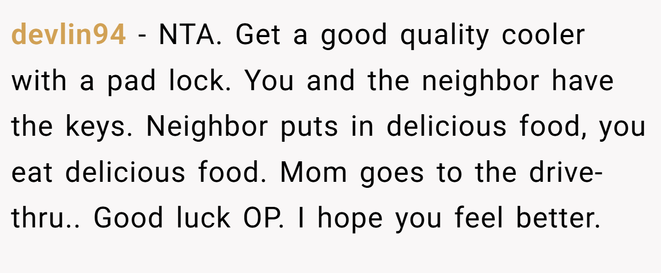 devlin94 - NTA. Get a good quality cooler with a pad lock. You and the neighbor have the keys. Neighbor puts in delicious food, you eat delicious food. Mom goes to the drive-thru.. Good luck OP. I hope you feel better.