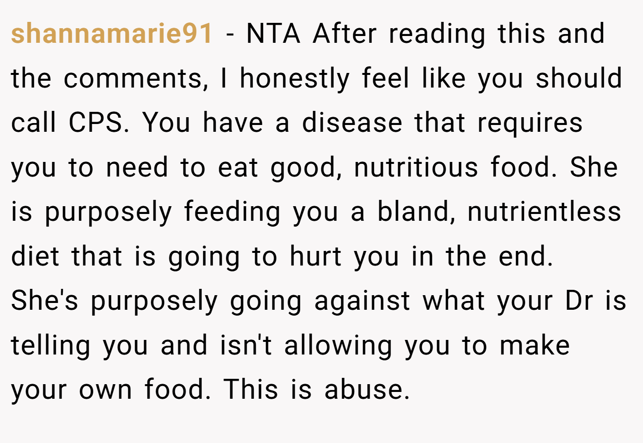 shannamarie91 - NTA After reading this and the comments, I honestly feel like you should call CPS. You have a disease that requires you to need to eat good, nutritious food. She is purposely feeding you a bland, nutrientless diet that is going to hurt you in the end. She's purposely going against what your Dr is telling you and isn't allowing you to make your own food. This is abuse.