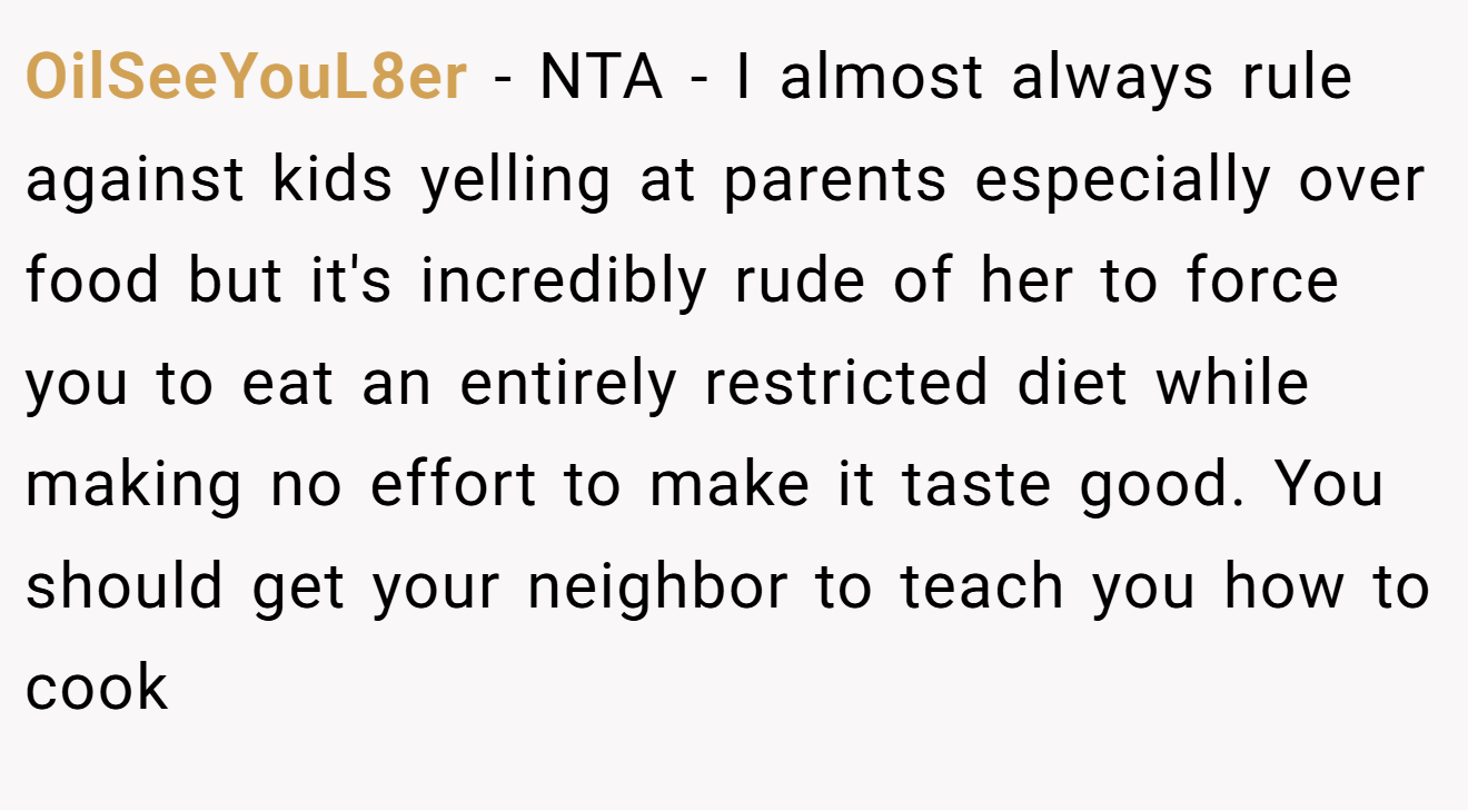 OilSeeYouL8er - NTA - I almost always rule against kids yelling at parents especially over food but it's incredibly rude of her to force you to eat an entirely restricted diet while making no effort to make it taste good. You should get your neighbor to teach you how to cook