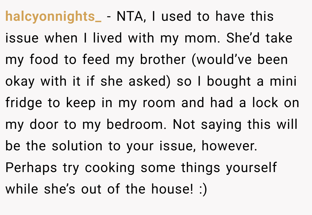 halcyonnights_ - NTA, I used to have this issue when I lived with my mom. She’d take my food to feed my brother (would’ve been okay with it if she asked) so I bought a mini fridge to keep in my room and had a lock on my door to my bedroom. Not saying this will be the solution to your issue, however. Perhaps try cooking some things yourself while she’s out of the house! :)