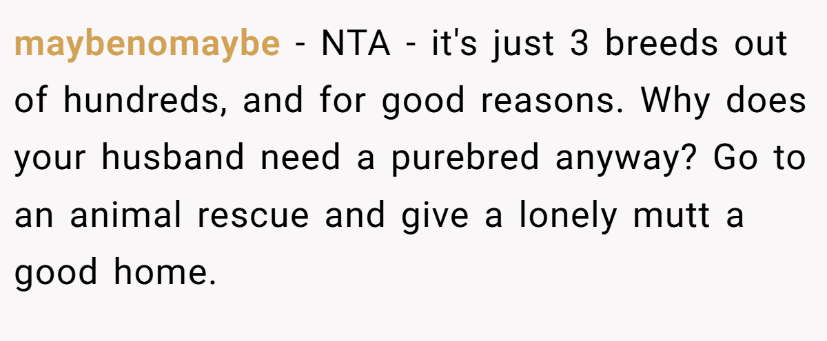 maybenomaybe − NTA - it's just 3 breeds out of hundreds, and for good reasons. Why does your husband need a purebred anyway? Go to an animal rescue and give a lonely mutt a good home.