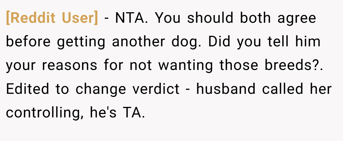 [Reddit User] − NTA. You should both agree before getting another dog. Did you tell him your reasons for not wanting those breeds?. Edited to change verdict - husband called her controlling, he's TA.