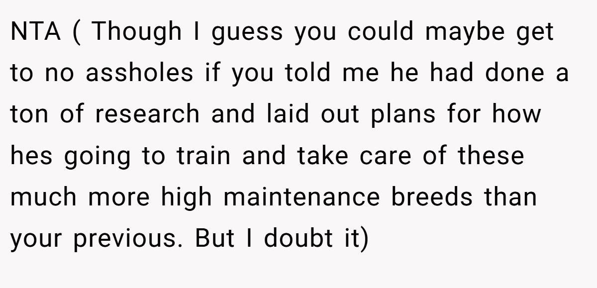 NTA ( Though I guess you could maybe get to no assholes if you told me he had done a ton of research and laid out plans for how hes going to train and take care of these much more high maintenance breeds than your previous. But I doubt it)