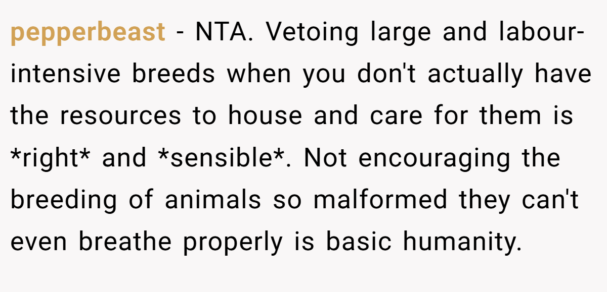 pepperbeast − NTA. Vetoing large and labour-intensive breeds when you don't actually have the resources to house and care for them is *right* and *sensible*. Not encouraging the breeding of animals so malformed they can't even breathe properly is basic humanity.