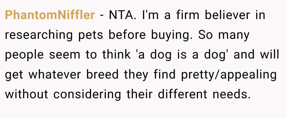 PhantomNiffler − NTA. I'm a firm believer in researching pets before buying. So many people seem to think 'a dog is a dog' and will get whatever breed they find pretty/appealing without considering their different needs.