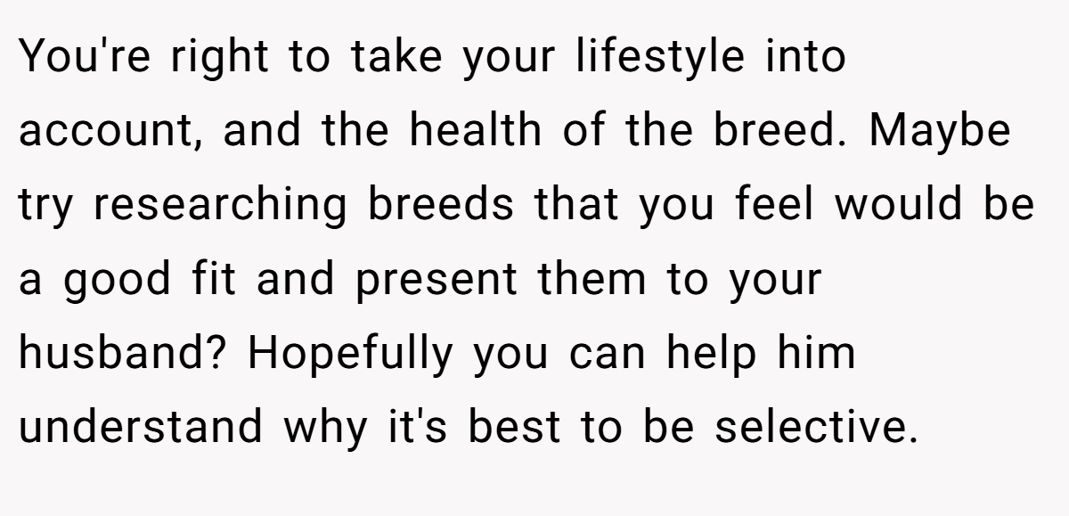 You're right to take your lifestyle into account, and the health of the breed. Maybe try researching breeds that you feel would be a good fit and present them to your husband? Hopefully you can help him understand why it's best to be selective.