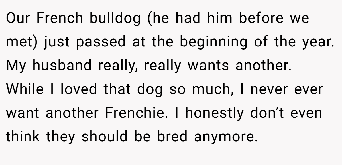 Our French bulldog (he had him before we met) just passed at the beginning of the year. My husband really, really wants another. While I loved that dog so much, I never ever want another Frenchie. I honestly don’t even think they should be bred anymore.