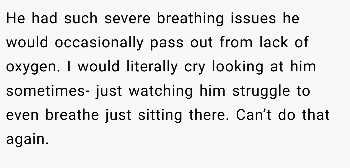 He had such severe breathing issues he would occasionally pass out from lack of oxygen. I would literally cry looking at him sometimes- just watching him struggle to even breathe just sitting there. Can’t do that again.
