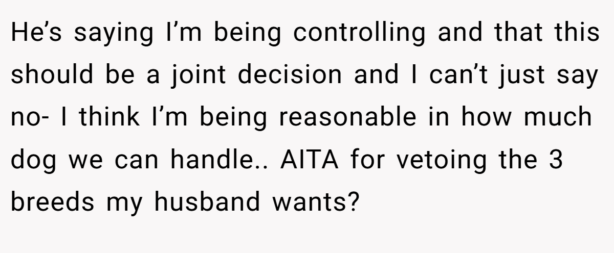 He’s saying I’m being controlling and that this should be a joint decision and I can’t just say no- I think I’m being reasonable in how much dog we can handle.. AITA for vetoing the 3 breeds my husband wants?
