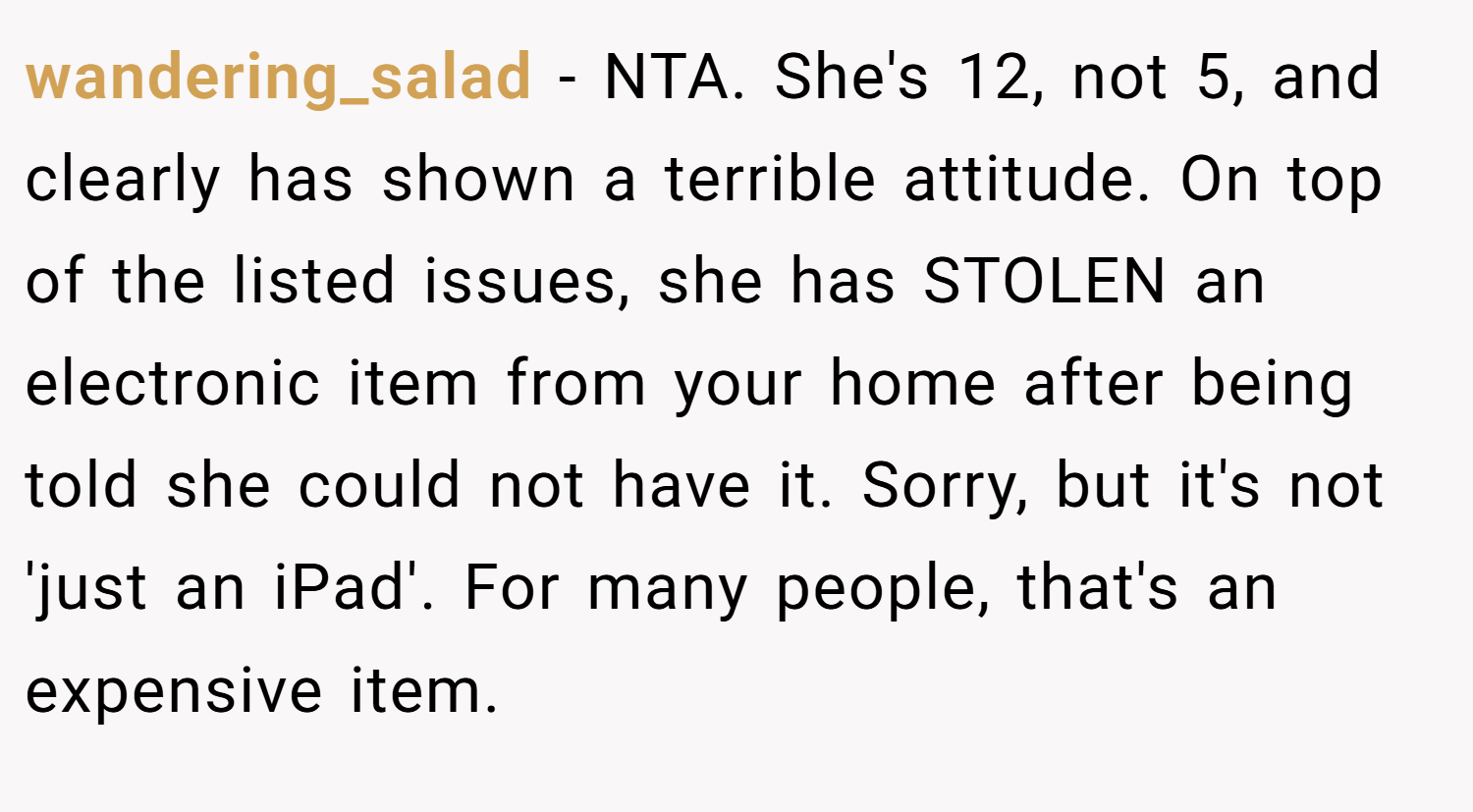 wandering_salad − NTA. She's 12, not 5, and clearly has shown a terrible attitude. On top of the listed issues, she has STOLEN an electronic item from your home after being told she could not have it. Sorry, but it's not 'just an iPad'. For many people, that's an expensive item.