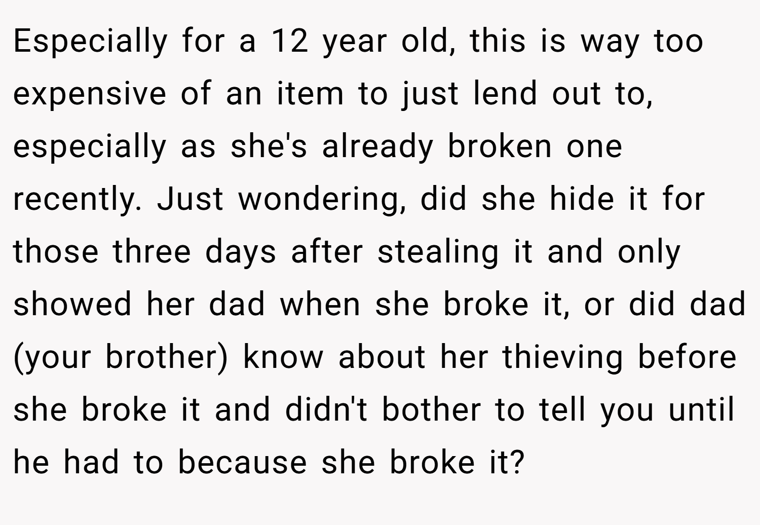 Especially for a 12 year old, this is way too expensive of an item to just lend out to, especially as she's already broken one recently. Just wondering, did she hide it for those three days after stealing it and only showed her dad when she broke it, or did dad (your brother) know about her thieving before she broke it and didn't bother to tell you until he had to because she broke it?