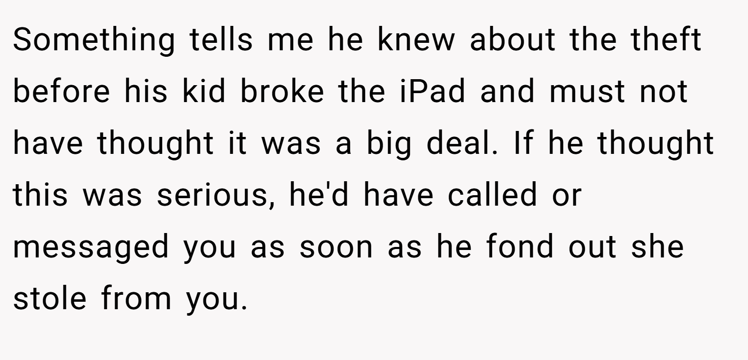 Something tells me he knew about the theft before his kid broke the iPad and must not have thought it was a big deal. If he thought this was serious, he'd have called or messaged you as soon as he fond out she stole from you.