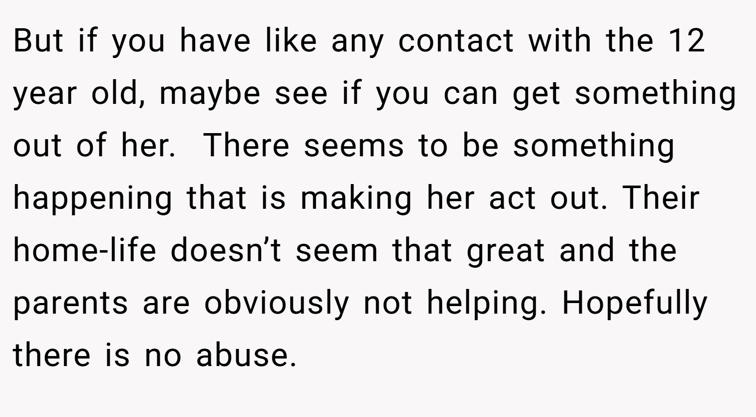 But if you have like any contact with the 12 year old, maybe see if you can get something out of her.  There seems to be something happening that is making her act out. Their home-life doesn’t seem that great and the parents are obviously not helping. Hopefully there is no abuse.