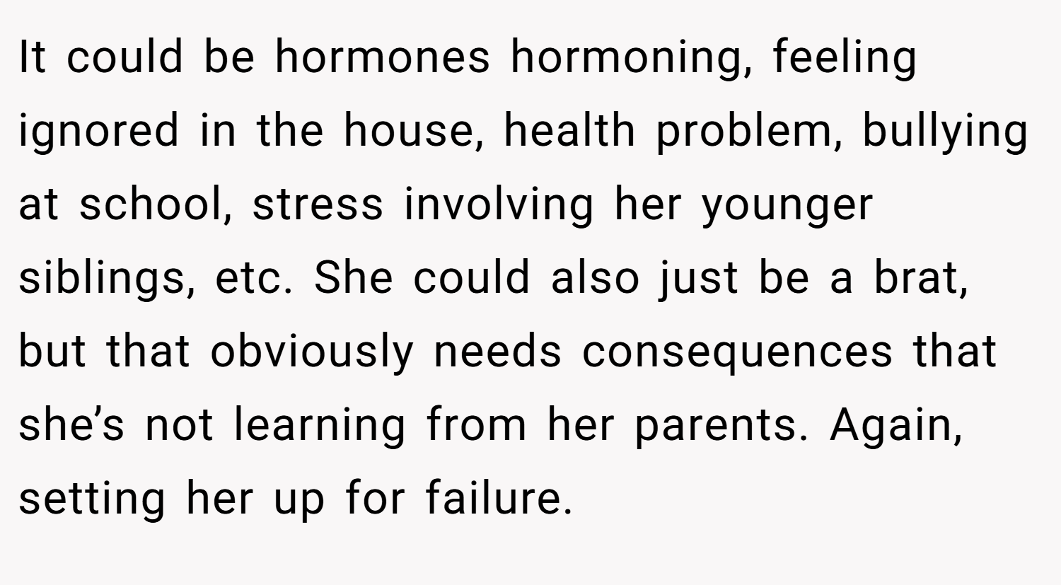 It could be hormones hormoning, feeling ignored in the house, health problem, bullying at school, stress involving her younger siblings, etc. She could also just be a brat, but that obviously needs consequences that she’s not learning from her parents. Again, setting her up for failure.