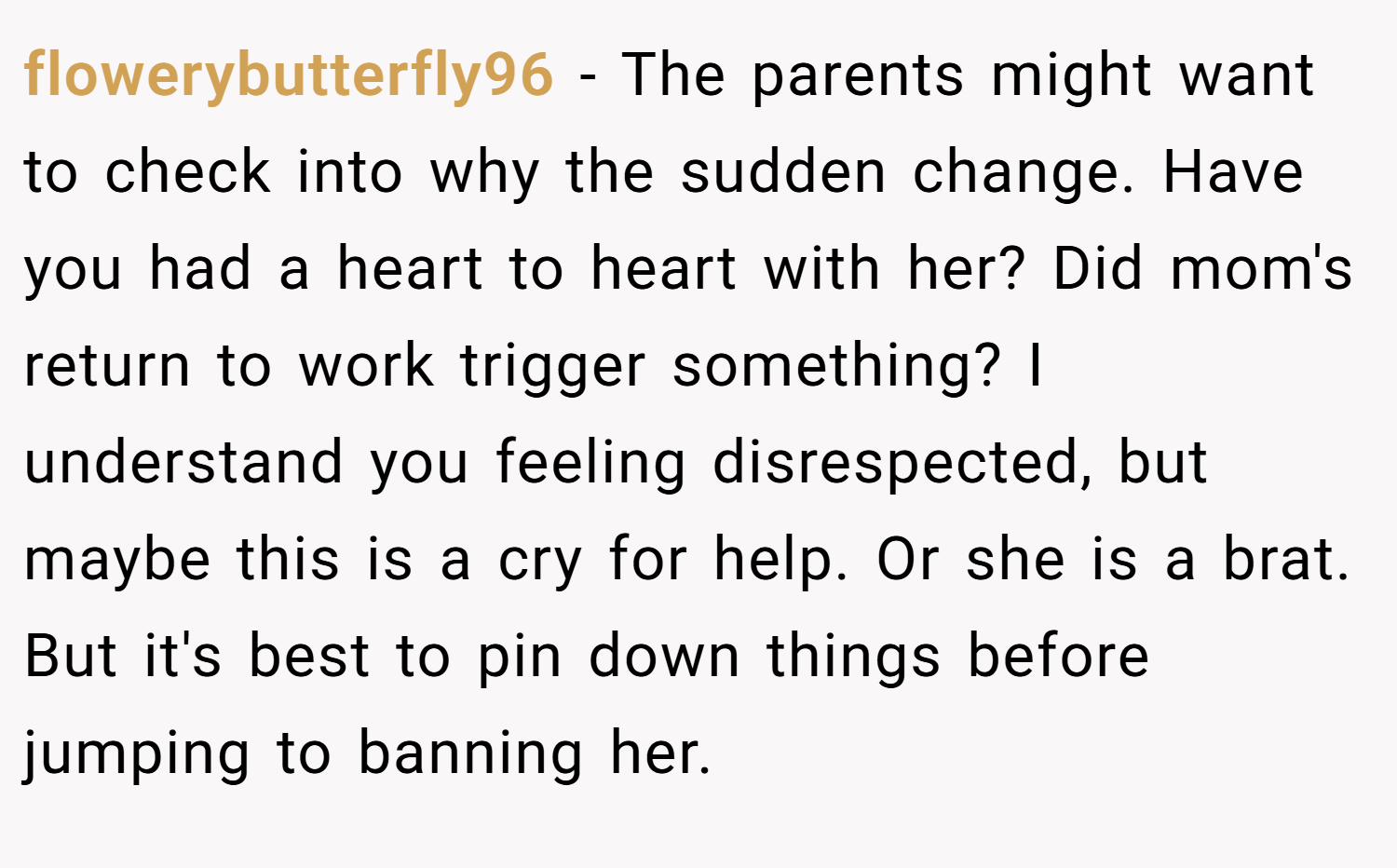 flowerybutterfly96 − The parents might want to check into why the sudden change. Have you had a heart to heart with her? Did mom's return to work trigger something? I understand you feeling disrespected, but maybe this is a cry for help. Or she is a brat. But it's best to pin down things before jumping to banning her.