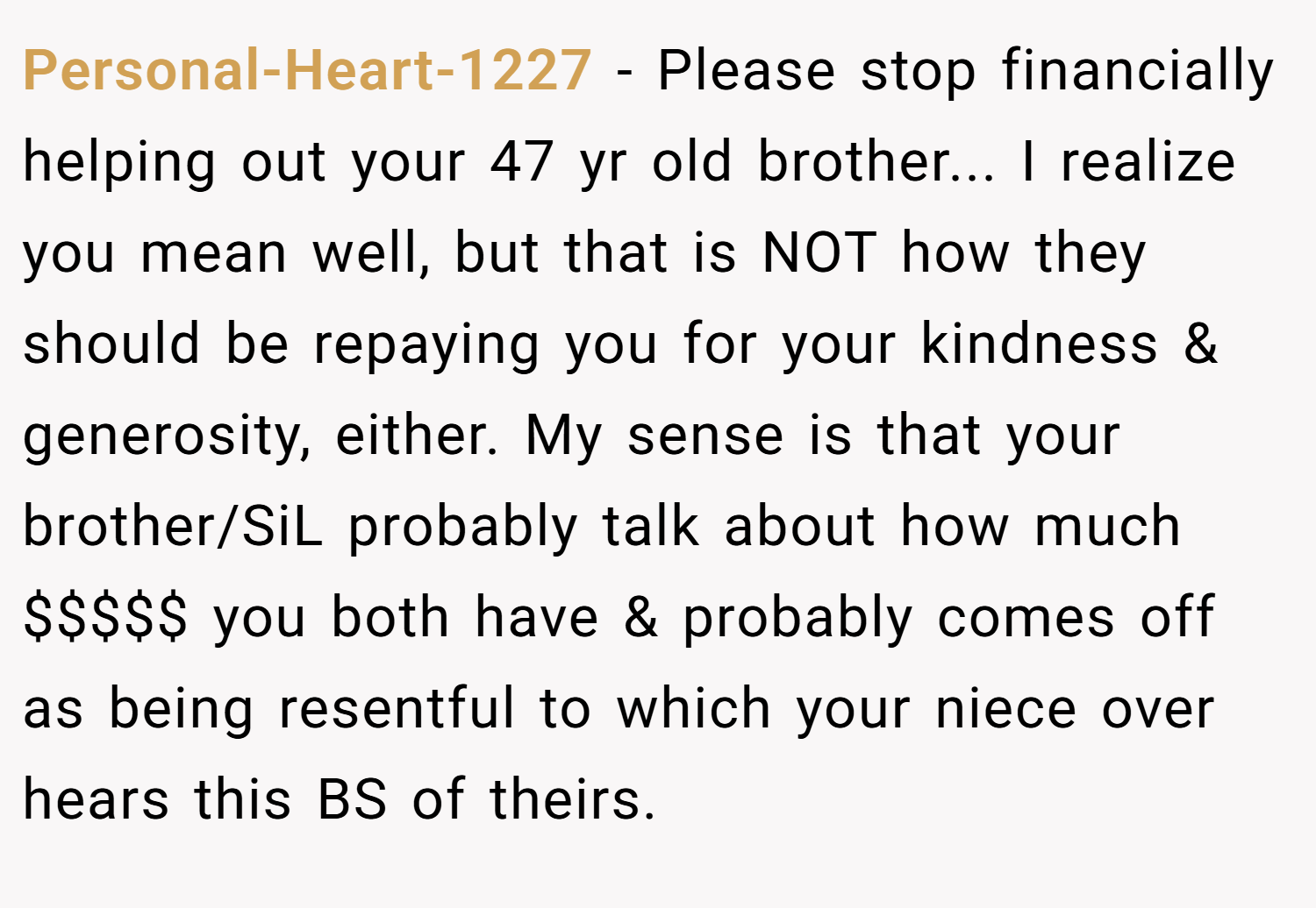 Personal-Heart-1227 − Please stop financially helping out your 47 yr old brother... I realize you mean well, but that is NOT how they should be repaying you for your kindness & generosity, either. My sense is that your brother/SiL probably talk about how much $$$$$ you both have & probably comes off as being resentful to which your niece over hears this BS of theirs.