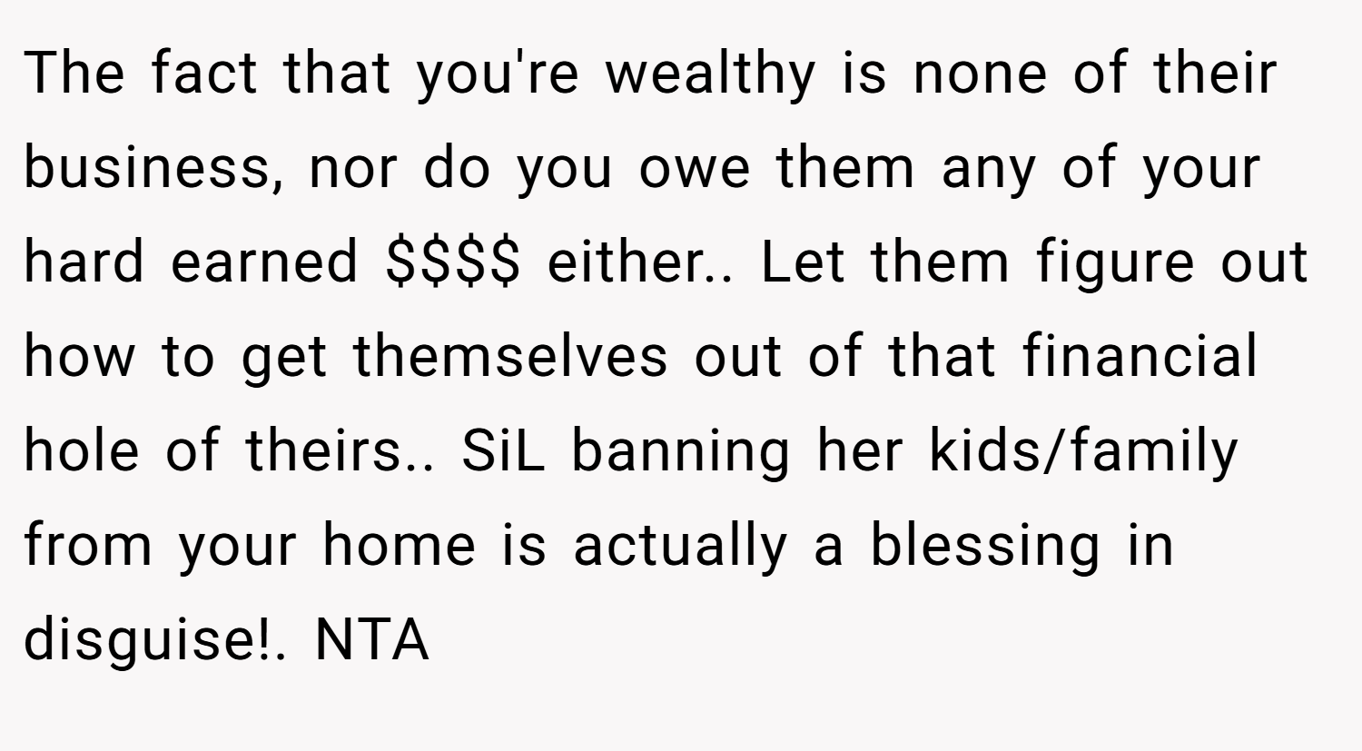 The fact that you're wealthy is none of their business, nor do you owe them any of your hard earned $$$$ either.. Let them figure out how to get themselves out of that financial hole of theirs.. SiL banning her kids/family from your home is actually a blessing in disguise!. NTA