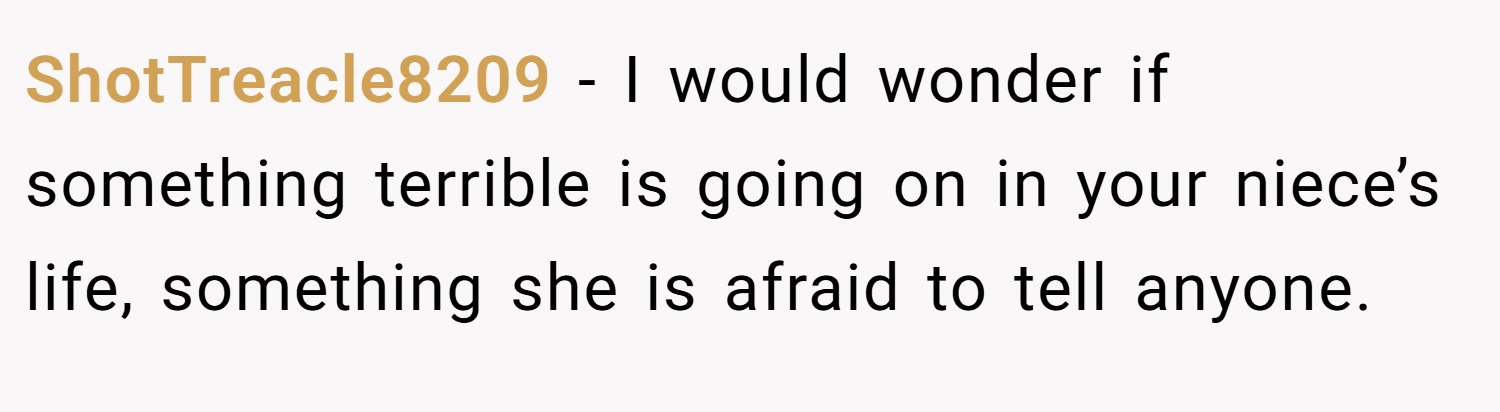 ShotTreacle8209 − I would wonder if something terrible is going on in your niece’s life, something she is afraid to tell anyone.