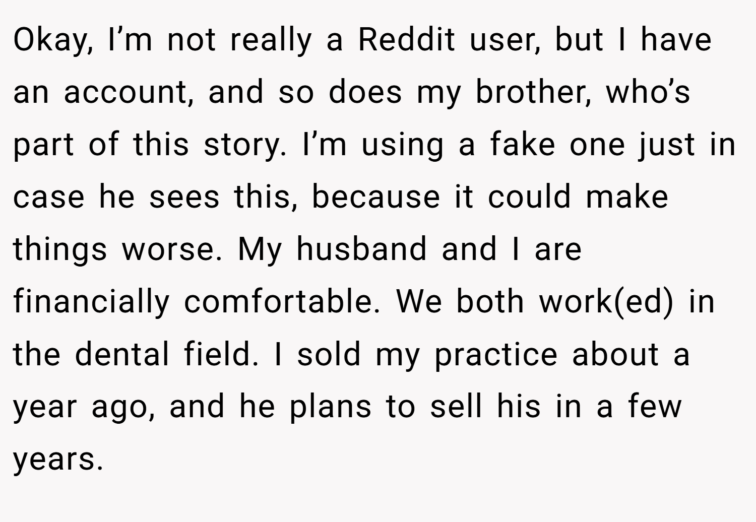 Okay, I’m not really a Reddit user, but I have an account, and so does my brother, who’s part of this story. I’m using a fake one just in case he sees this, because it could make things worse. My husband and I are financially comfortable. We both work(ed) in the dental field. I sold my practice about a year ago, and he plans to sell his in a few years.
