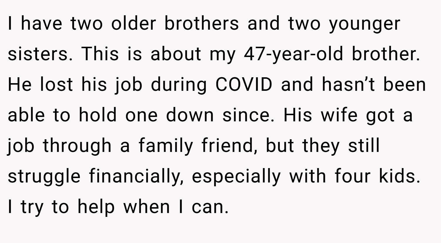 I have two older brothers and two younger sisters. This is about my 47-year-old brother. He lost his job during COVID and hasn’t been able to hold one down since. His wife got a job through a family friend, but they still struggle financially, especially with four kids. I try to help when I can.