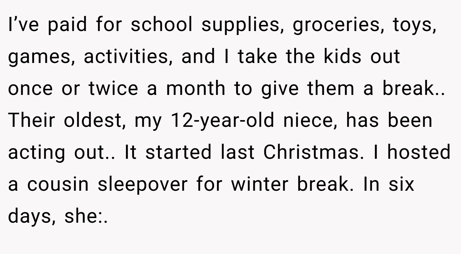 I’ve paid for school supplies, groceries, toys, games, activities, and I take the kids out once or twice a month to give them a break.. Their oldest, my 12-year-old niece, has been acting out.. It started last Christmas. I hosted a cousin sleepover for winter break. In six days, she:.