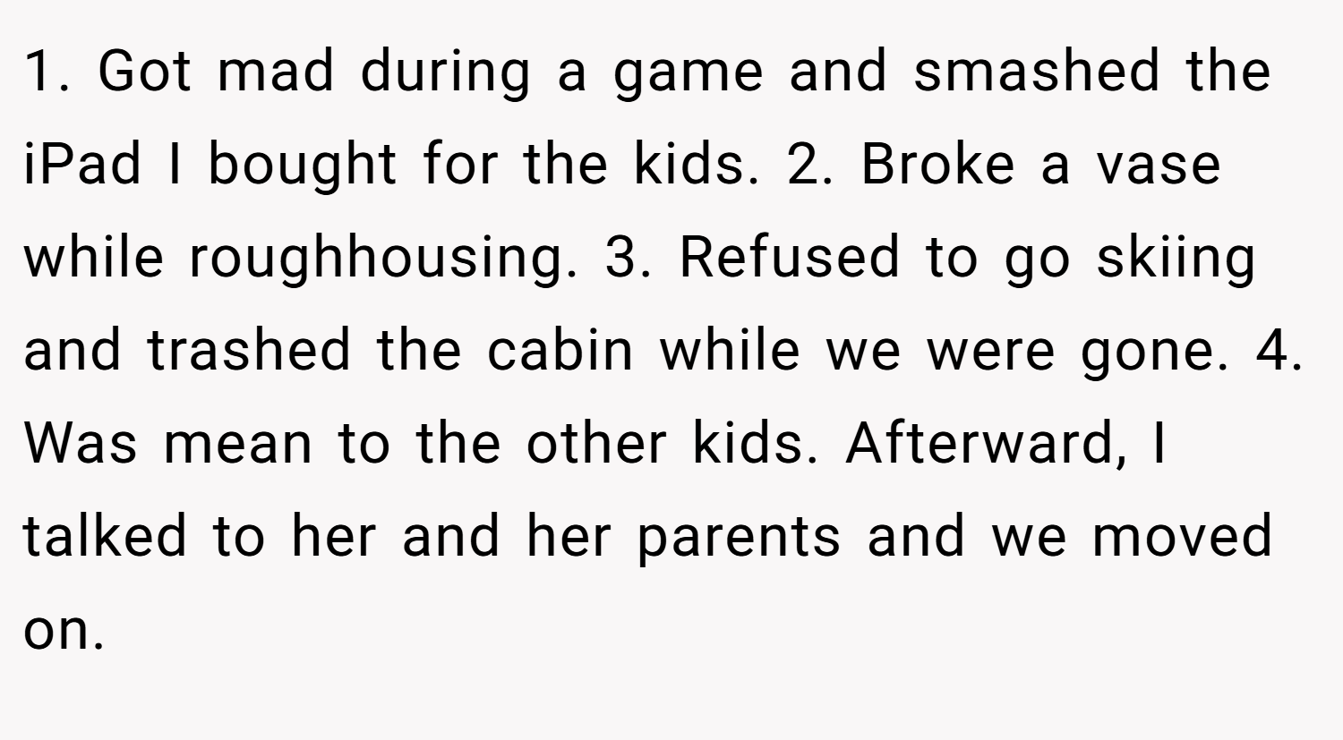 1. Got mad during a game and smashed the iPad I bought for the kids. 2. Broke a vase while roughhousing. 3. Refused to go skiing and trashed the cabin while we were gone. 4. Was mean to the other kids. Afterward, I talked to her and her parents and we moved on.