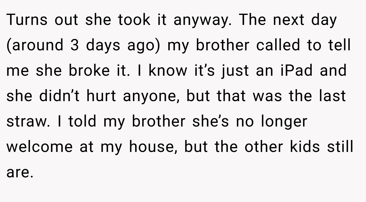 Turns out she took it anyway. The next day (around 3 days ago) my brother called to tell me she broke it. I know it’s just an iPad and she didn’t hurt anyone, but that was the last straw. I told my brother she’s no longer welcome at my house, but the other kids still are.