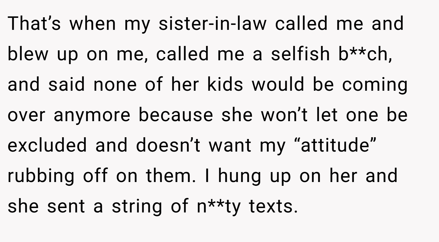 That’s when my sister-in-law called me and blew up on me, called me a selfish b**ch, and said none of her kids would be coming over anymore because she won’t let one be excluded and doesn’t want my “attitude” rubbing off on them. I hung up on her and she sent a string of n**ty texts.