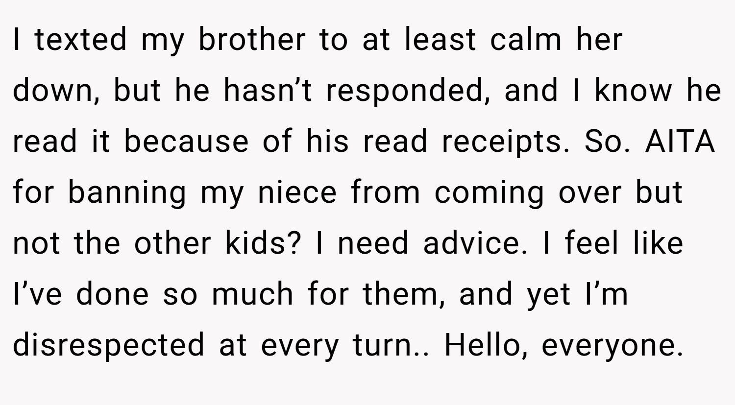 I texted my brother to at least calm her down, but he hasn’t responded, and I know he read it because of his read receipts. So. AITA for banning my niece from coming over but not the other kids? I need advice. I feel like I’ve done so much for them, and yet I’m disrespected at every turn.. Hello, everyone.