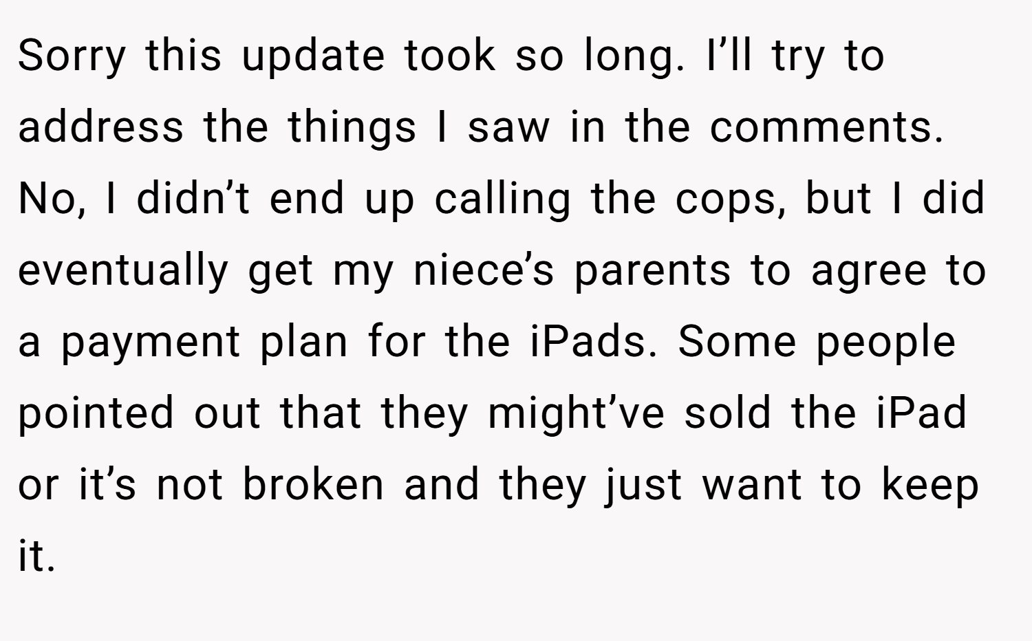 Sorry this update took so long. I’ll try to address the things I saw in the comments. No, I didn’t end up calling the cops, but I did eventually get my niece’s parents to agree to a payment plan for the iPads. Some people pointed out that they might’ve sold the iPad or it’s not broken and they just want to keep it.